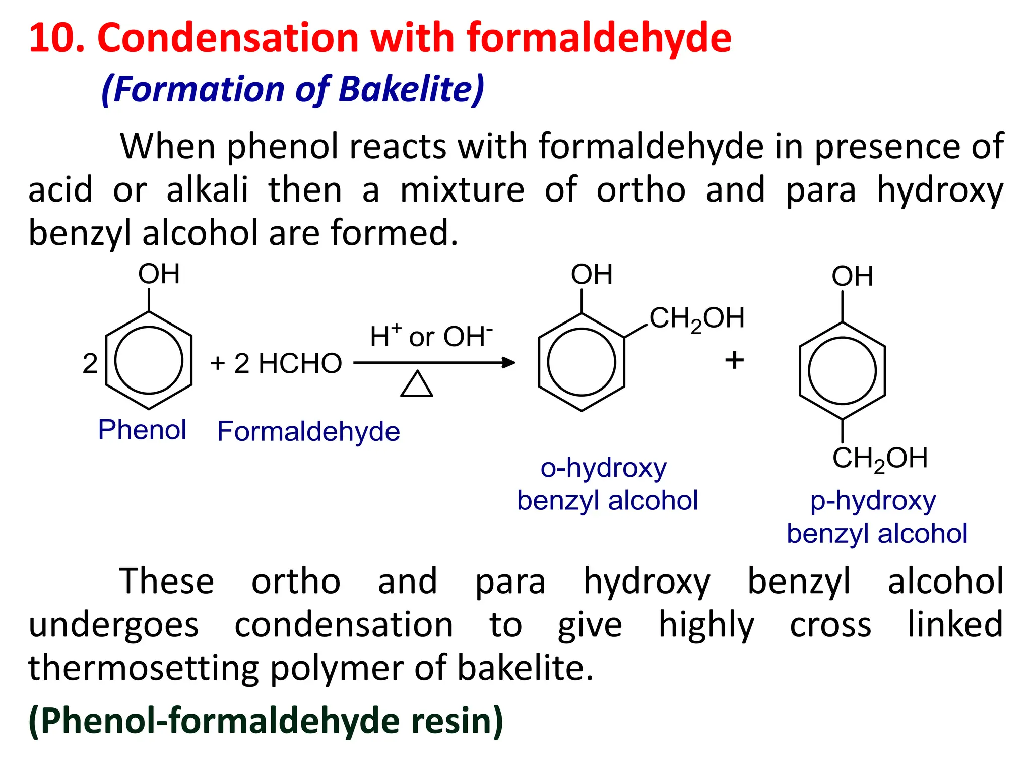 10. Condensation with formaldehyde
(Formation of Bakelite)
When phenol reacts with formaldehyde in presence of
acid or alkali then a mixture of ortho and para hydroxy
benzyl alcohol are formed.
These ortho and para hydroxy benzyl alcohol
undergoes condensation to give highly cross linked
thermosetting polymer of bakelite.
(Phenol-formaldehyde resin)
 