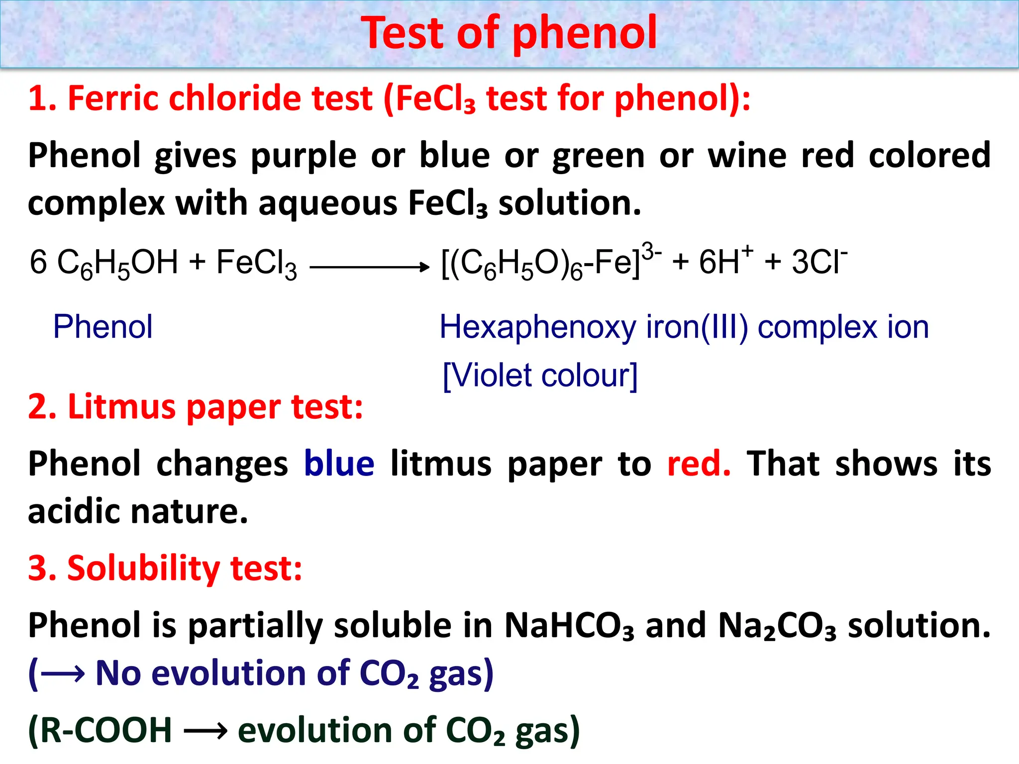 1. Ferric chloride test (FeCl₃ test for phenol):
Phenol gives purple or blue or green or wine red colored
complex with aqueous FeCl₃ solution.
2. Litmus paper test:
Phenol changes blue litmus paper to red. That shows its
acidic nature.
3. Solubility test:
Phenol is partially soluble in NaHCO₃ and Na₂CO₃ solution.
(⟶​ No evolution of CO₂ gas)
(R-COOH ⟶​ evolution of CO₂ gas)
Test of phenol
 