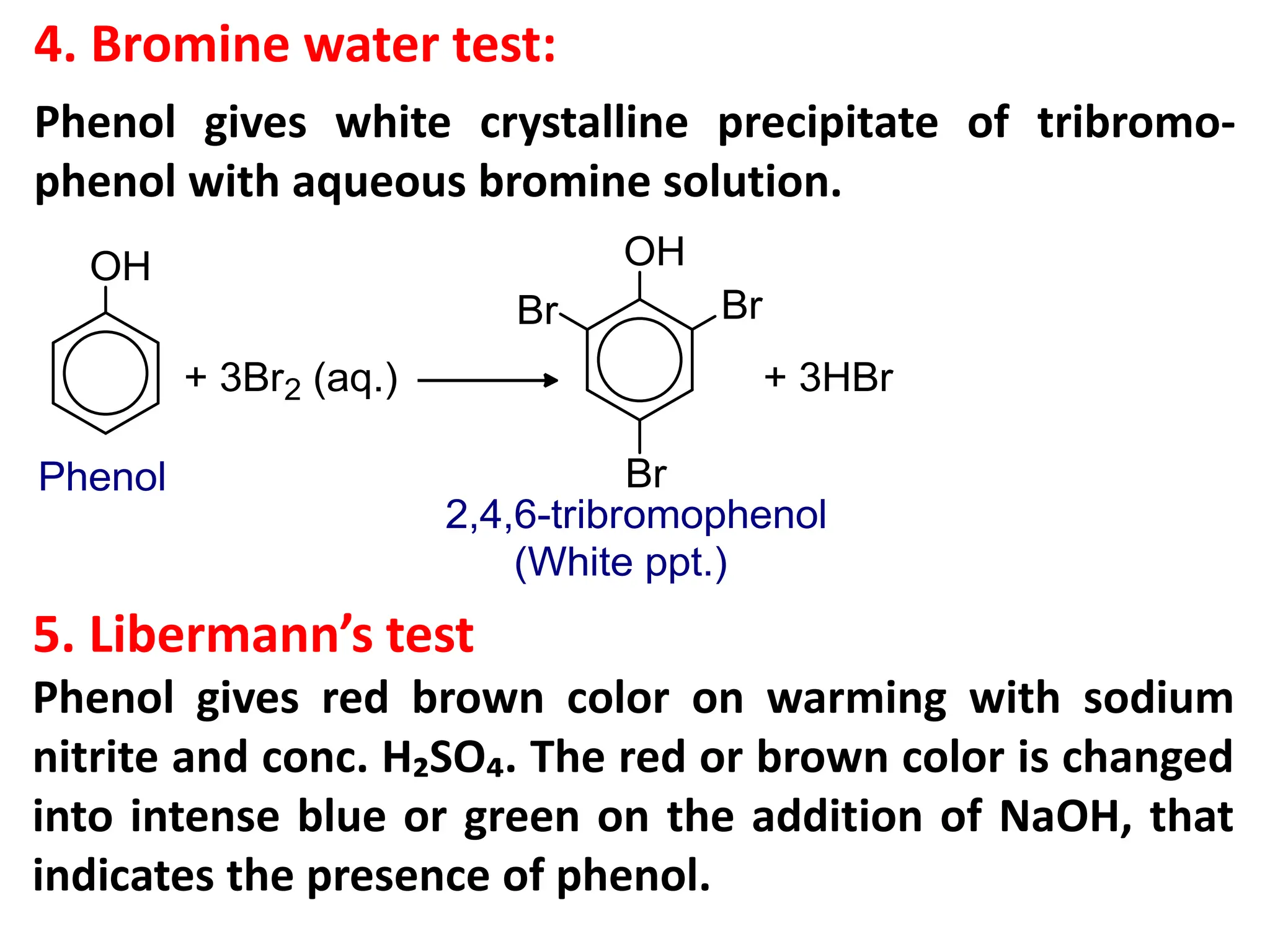 4. Bromine water test:
Phenol gives white crystalline precipitate of tribromo-
phenol with aqueous bromine solution.
5. Libermann’s test
Phenol gives red brown color on warming with sodium
nitrite and conc. H₂SO₄. The red or brown color is changed
into intense blue or green on the addition of NaOH, that
indicates the presence of phenol.
 