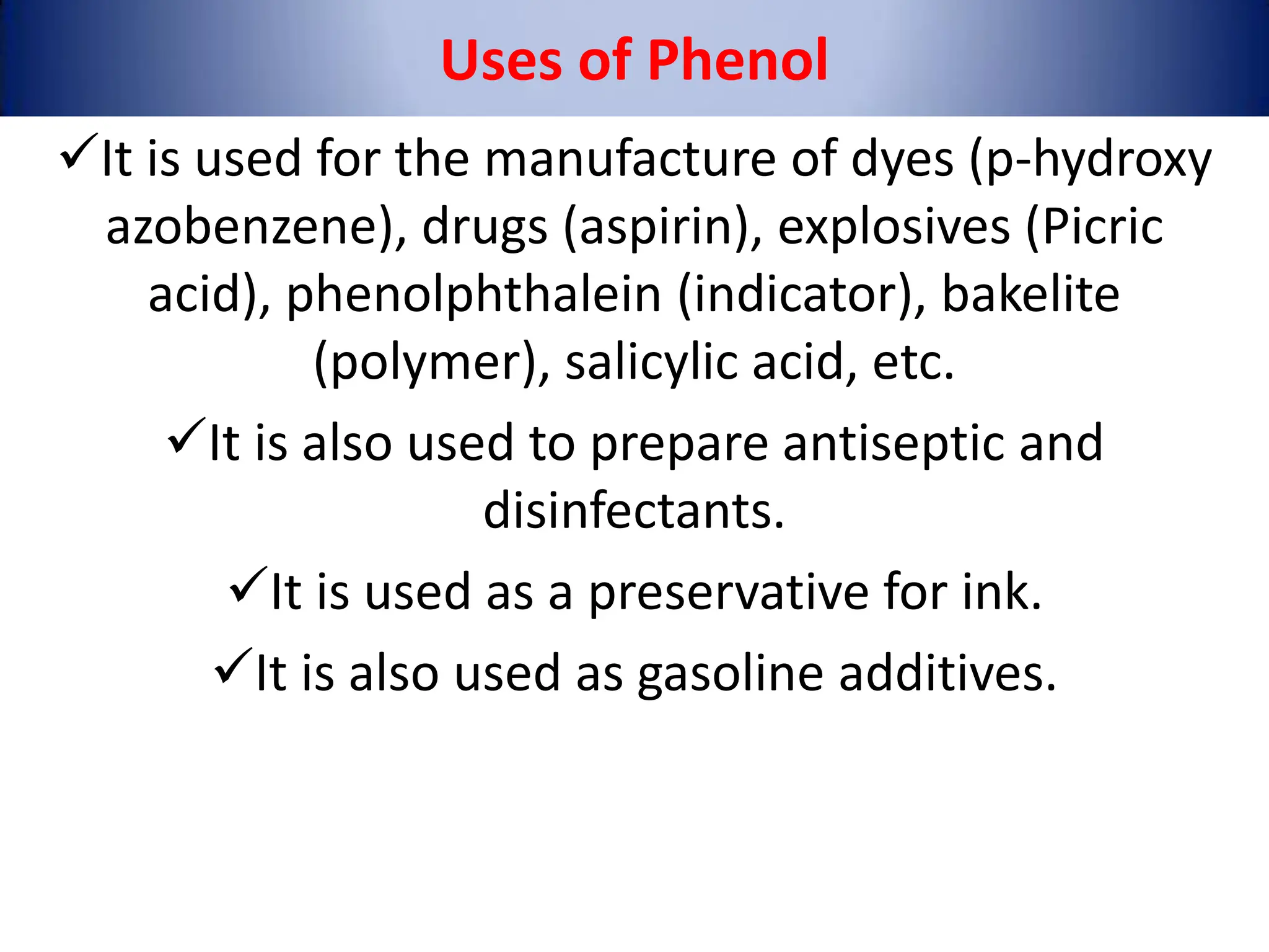 It is used for the manufacture of dyes (p-hydroxy
azobenzene), drugs (aspirin), explosives (Picric
acid), phenolphthalein (indicator), bakelite
(polymer), salicylic acid, etc.
It is also used to prepare antiseptic and
disinfectants.
It is used as a preservative for ink.
It is also used as gasoline additives.
Uses of Phenol
 
