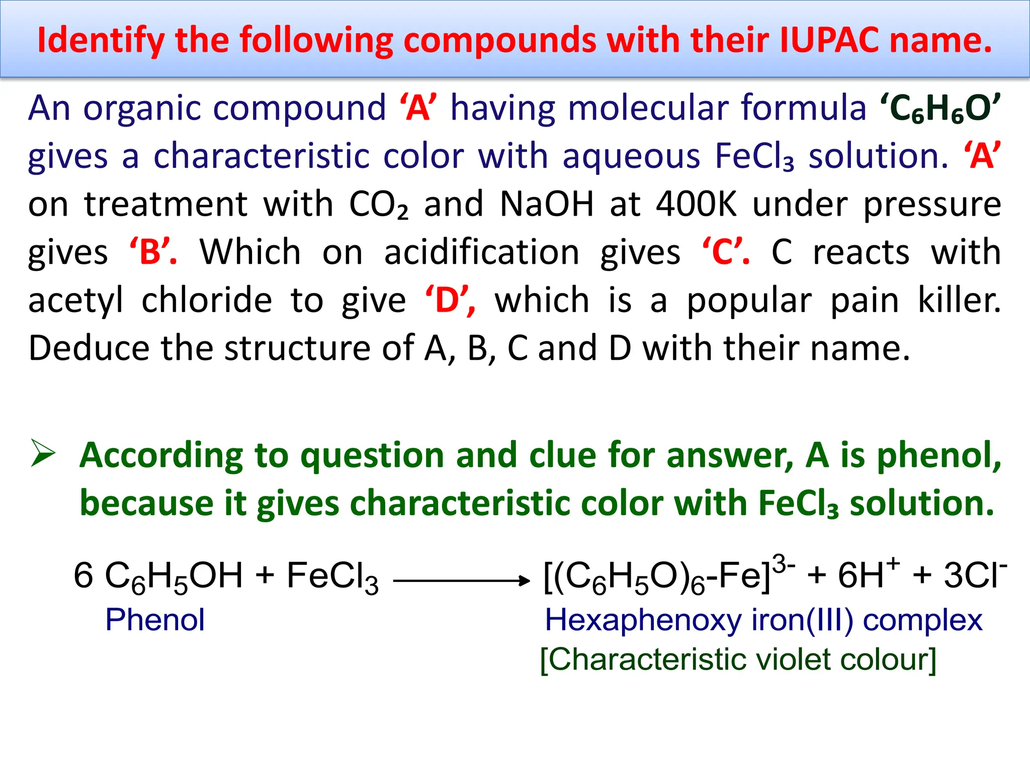 Identify the following compounds with their IUPAC name.
An organic compound ‘A’ having molecular formula ‘C₆H₆O’
gives a characteristic color with aqueous FeCl₃ solution. ‘A’
on treatment with CO₂ and NaOH at 400K under pressure
gives ‘B’. Which on acidification gives ‘C’. C reacts with
acetyl chloride to give ‘D’, which is a popular pain killer.
Deduce the structure of A, B, C and D with their name.
 According to question and clue for answer, A is phenol,
because it gives characteristic color with FeCl₃ solution.
 
