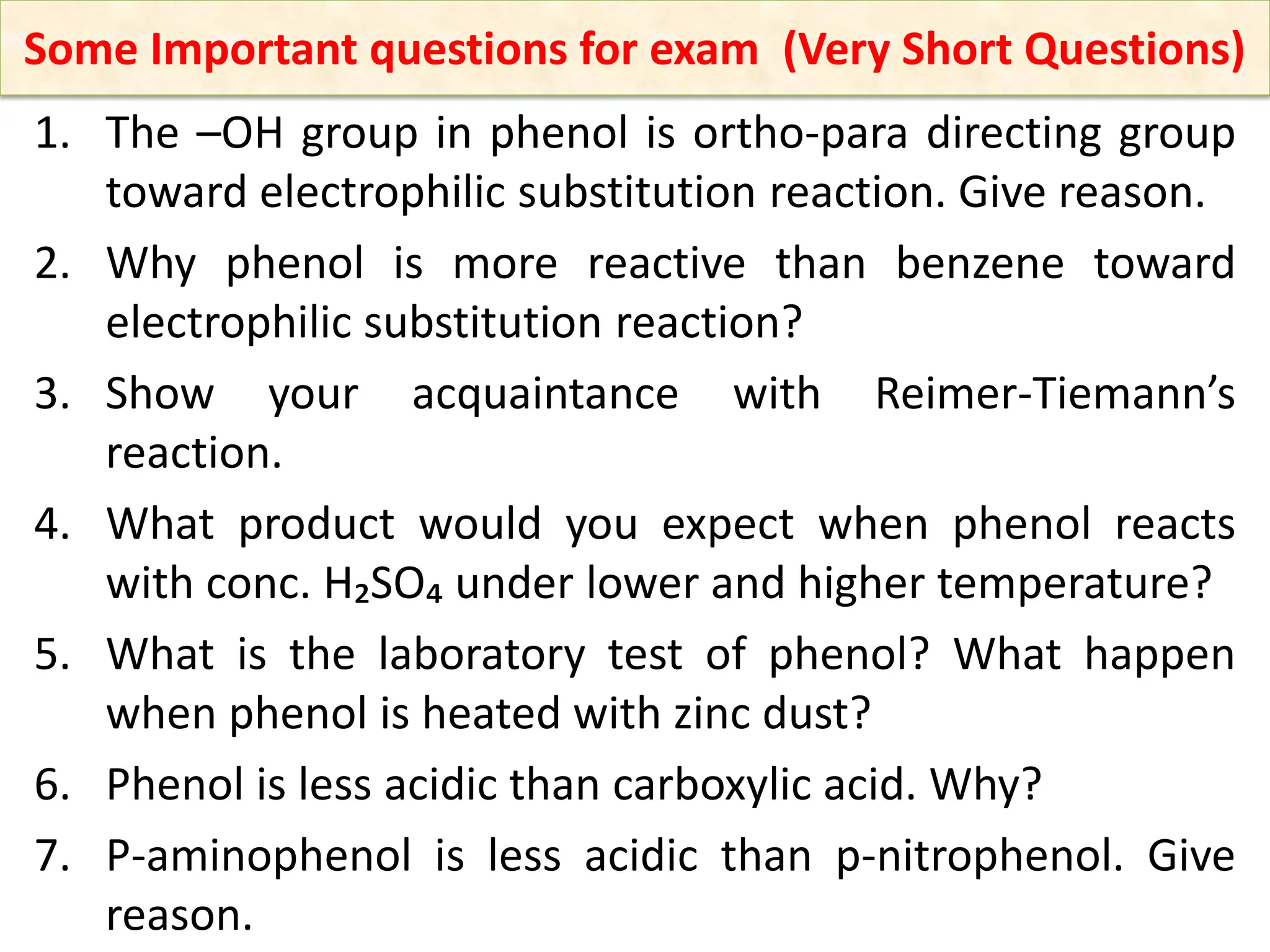 1. The –OH group in phenol is ortho-para directing group
toward electrophilic substitution reaction. Give reason.
2. Why phenol is more reactive than benzene toward
electrophilic substitution reaction?
3. Show your acquaintance with Reimer-Tiemann’s
reaction.
4. What product would you expect when phenol reacts
with conc. H₂SO₄ under lower and higher temperature?
5. What is the laboratory test of phenol? What happen
when phenol is heated with zinc dust?
6. Phenol is less acidic than carboxylic acid. Why?
7. P-aminophenol is less acidic than p-nitrophenol. Give
reason.
Some Important questions for exam (Very Short Questions)
 