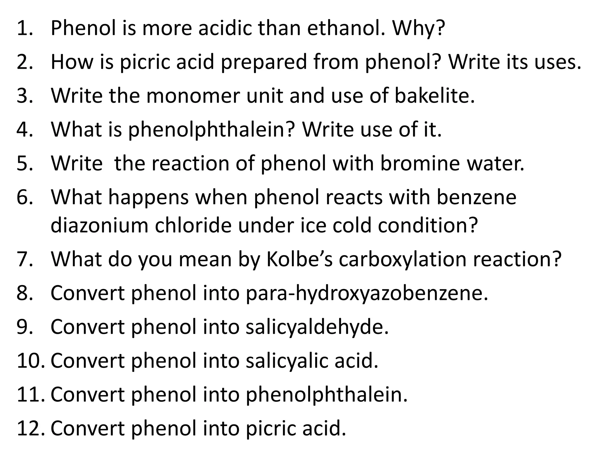 1. Phenol is more acidic than ethanol. Why?
2. How is picric acid prepared from phenol? Write its uses.
3. Write the monomer unit and use of bakelite.
4. What is phenolphthalein? Write use of it.
5. Write the reaction of phenol with bromine water.
6. What happens when phenol reacts with benzene
diazonium chloride under ice cold condition?
7. What do you mean by Kolbe’s carboxylation reaction?
8. Convert phenol into para-hydroxyazobenzene.
9. Convert phenol into salicyaldehyde.
10. Convert phenol into salicyalic acid.
11. Convert phenol into phenolphthalein.
12. Convert phenol into picric acid.
 