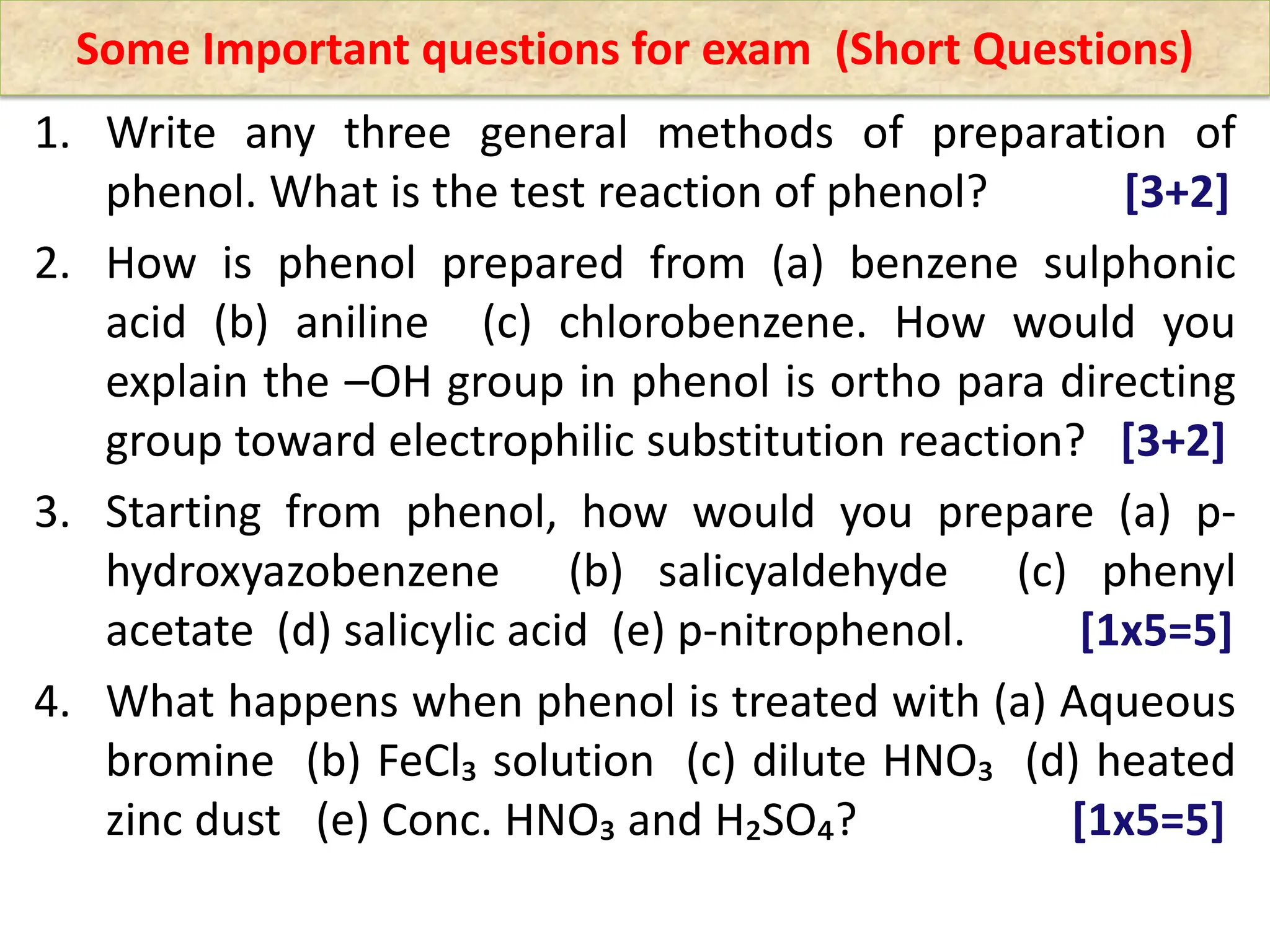 1. Write any three general methods of preparation of
phenol. What is the test reaction of phenol? [3+2]
2. How is phenol prepared from (a) benzene sulphonic
acid (b) aniline (c) chlorobenzene. How would you
explain the –OH group in phenol is ortho para directing
group toward electrophilic substitution reaction? [3+2]
3. Starting from phenol, how would you prepare (a) p-
hydroxyazobenzene (b) salicyaldehyde (c) phenyl
acetate (d) salicylic acid (e) p-nitrophenol. [1x5=5]
4. What happens when phenol is treated with (a) Aqueous
bromine (b) FeCl₃ solution (c) dilute HNO₃ (d) heated
zinc dust (e) Conc. HNO₃ and H₂SO₄? [1x5=5]
Some Important questions for exam (Short Questions)
 