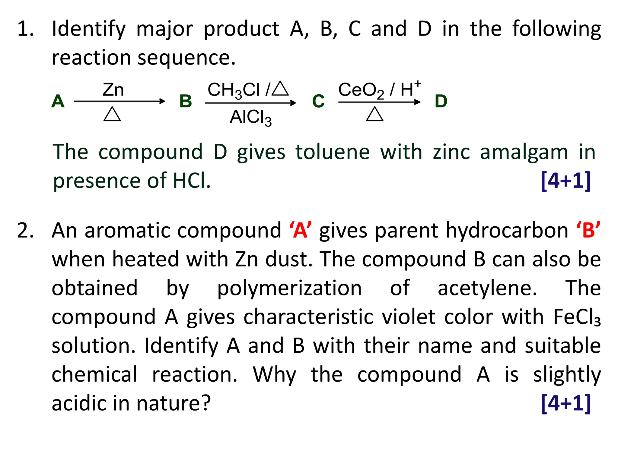 1. Identify major product A, B, C and D in the following
reaction sequence.
2. An aromatic compound ‘A’ gives parent hydrocarbon ‘B’
when heated with Zn dust. The compound B can also be
obtained by polymerization of acetylene. The
compound A gives characteristic violet color with FeCl₃
solution. Identify A and B with their name and suitable
chemical reaction. Why the compound A is slightly
acidic in nature? [4+1]
The compound D gives toluene with zinc amalgam in
presence of HCl. [4+1]
 