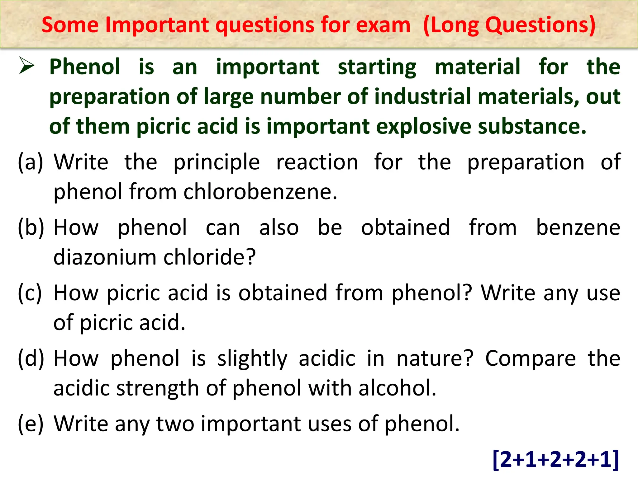 Some Important questions for exam (Long Questions)
 Phenol is an important starting material for the
preparation of large number of industrial materials, out
of them picric acid is important explosive substance.
(a) Write the principle reaction for the preparation of
phenol from chlorobenzene.
(b) How phenol can also be obtained from benzene
diazonium chloride?
(c) How picric acid is obtained from phenol? Write any use
of picric acid.
(d) How phenol is slightly acidic in nature? Compare the
acidic strength of phenol with alcohol.
(e) Write any two important uses of phenol.
[2+1+2+2+1]
 