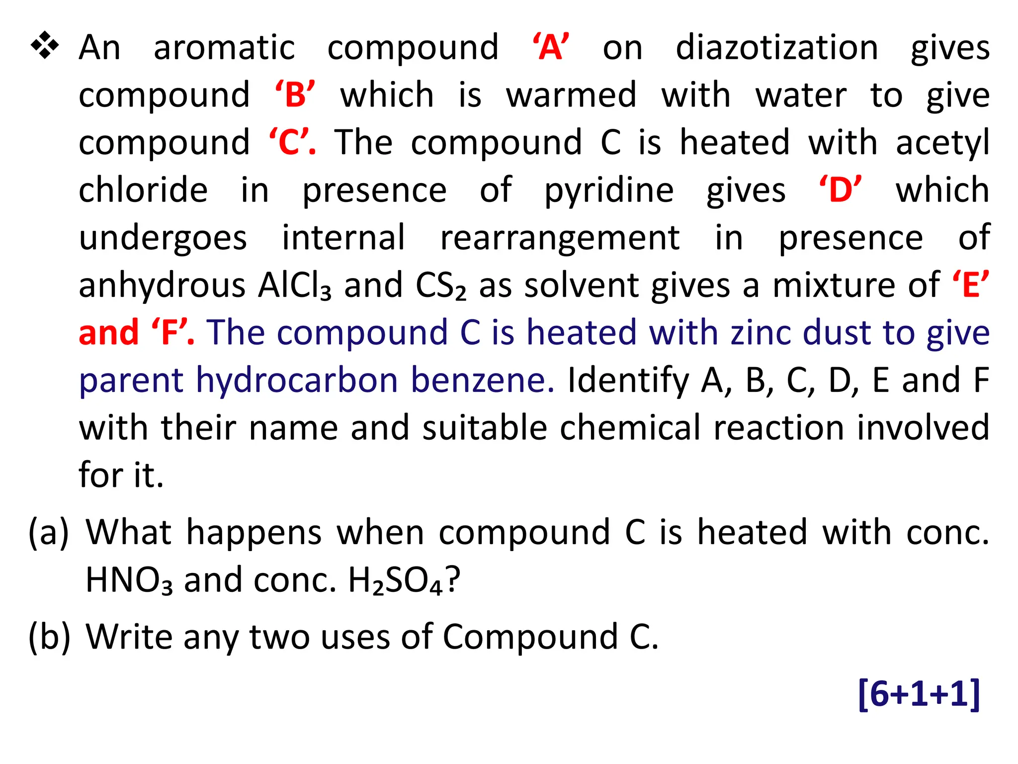  An aromatic compound ‘A’ on diazotization gives
compound ‘B’ which is warmed with water to give
compound ‘C’. The compound C is heated with acetyl
chloride in presence of pyridine gives ‘D’ which
undergoes internal rearrangement in presence of
anhydrous AlCl₃ and CS₂ as solvent gives a mixture of ‘E’
and ‘F’. The compound C is heated with zinc dust to give
parent hydrocarbon benzene. Identify A, B, C, D, E and F
with their name and suitable chemical reaction involved
for it.
(a) What happens when compound C is heated with conc.
HNO₃ and conc. H₂SO₄?
(b) Write any two uses of Compound C.
[6+1+1]
 