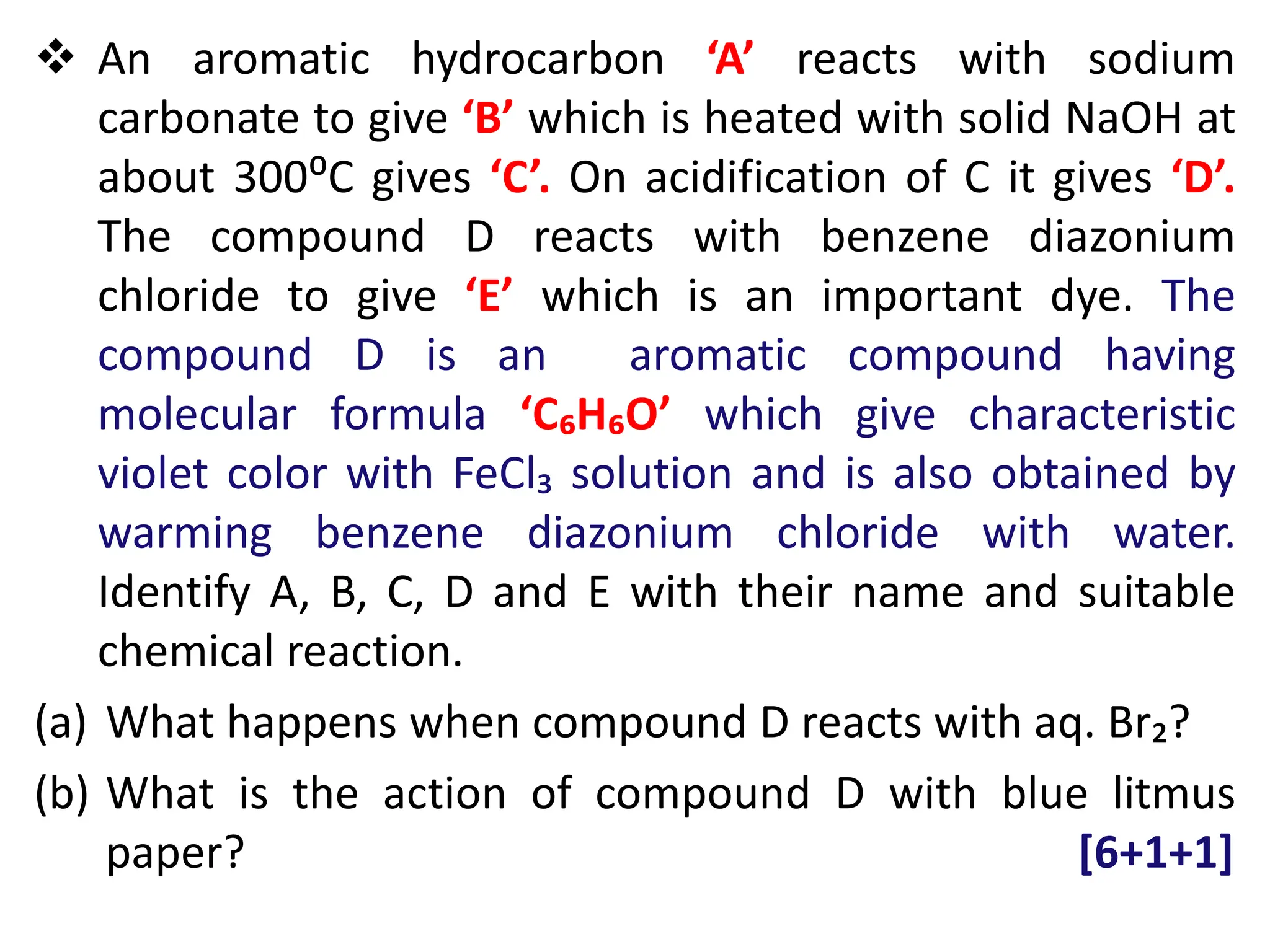 An aromatic hydrocarbon ‘A’ reacts with sodium
carbonate to give ‘B’ which is heated with solid NaOH at
about 300⁰C gives ‘C’. On acidification of C it gives ‘D’.
The compound D reacts with benzene diazonium
chloride to give ‘E’ which is an important dye. The
compound D is an aromatic compound having
molecular formula ‘C₆H₆O’ which give characteristic
violet color with FeCl₃ solution and is also obtained by
warming benzene diazonium chloride with water.
Identify A, B, C, D and E with their name and suitable
chemical reaction.
(a) What happens when compound D reacts with aq. Br₂?
(b) What is the action of compound D with blue litmus
paper? [6+1+1]
 