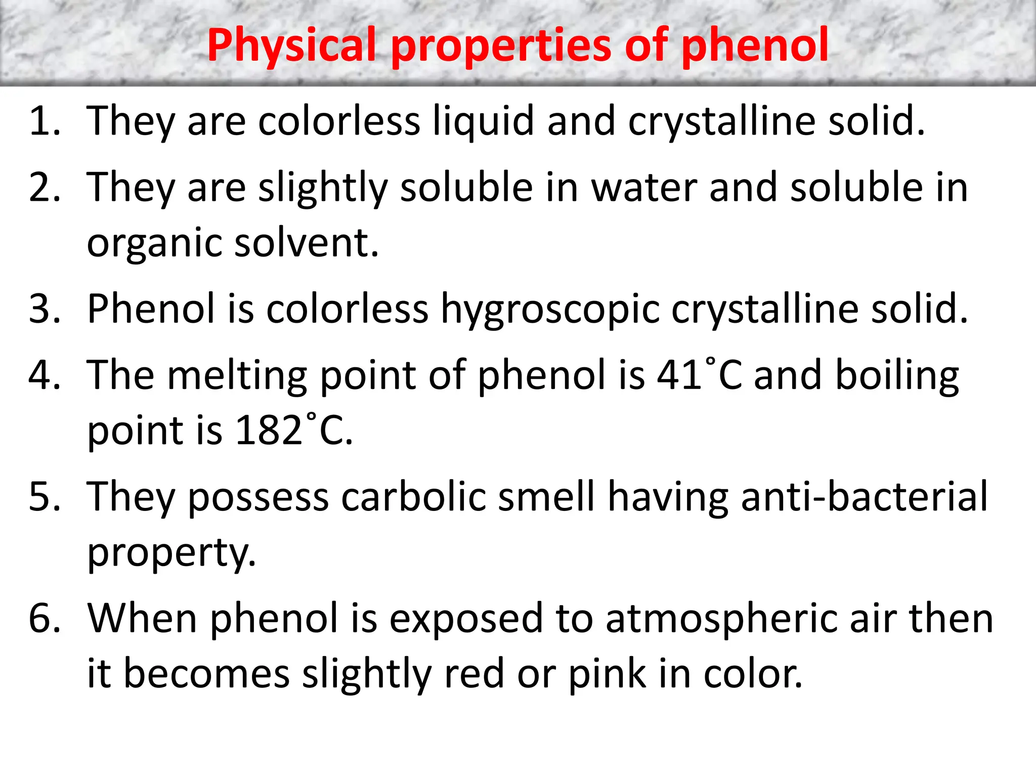 Physical properties of phenol
1. They are colorless liquid and crystalline solid.
2. They are slightly soluble in water and soluble in
organic solvent.
3. Phenol is colorless hygroscopic crystalline solid.
4. The melting point of phenol is 41˚C and boiling
point is 182˚C.
5. They possess carbolic smell having anti-bacterial
property.
6. When phenol is exposed to atmospheric air then
it becomes slightly red or pink in color.
 