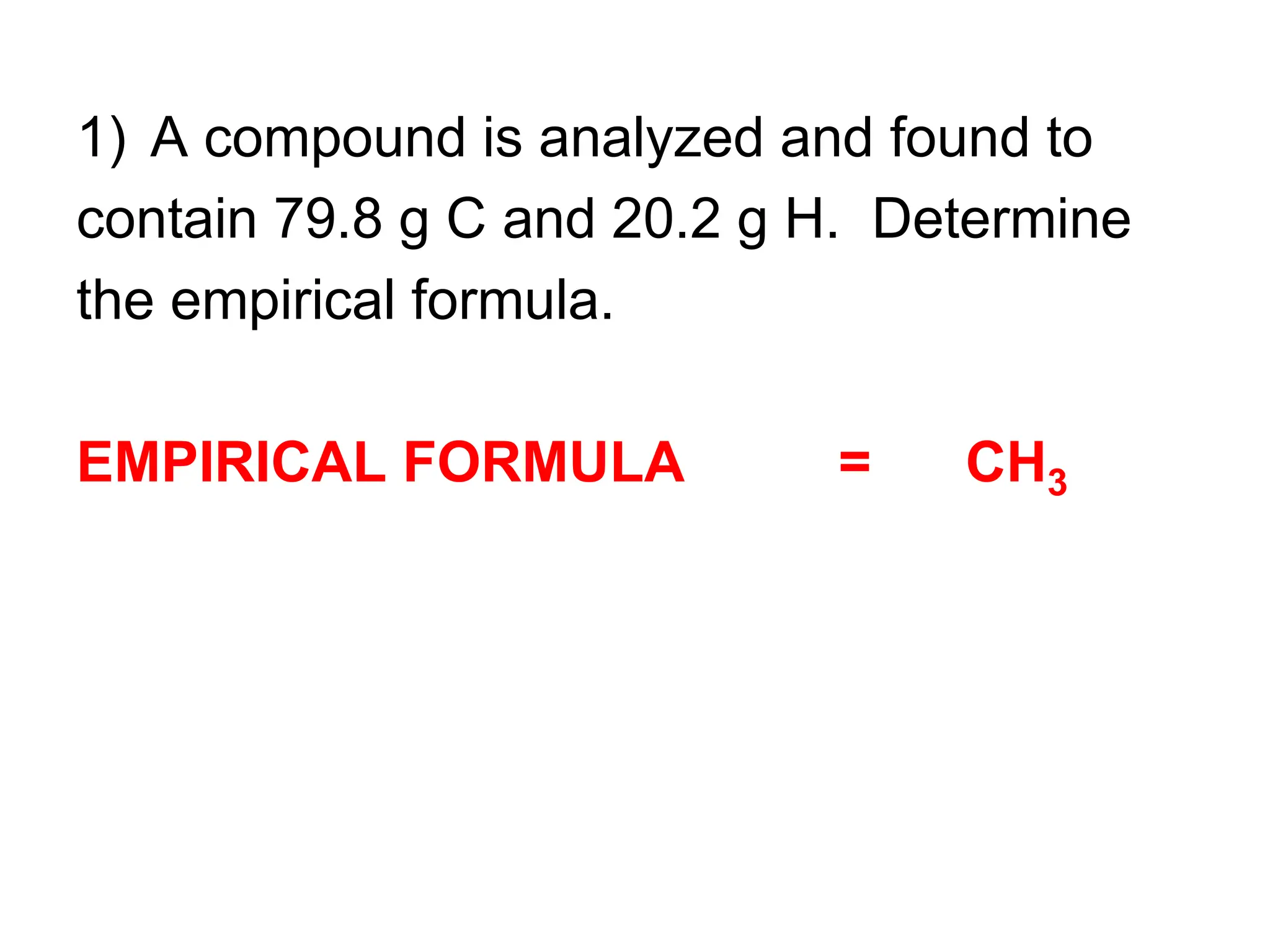 1) A compound is analyzed and found to
contain 79.8 g C and 20.2 g H. Determine
the empirical formula.
EMPIRICAL FORMULA = CH3
 