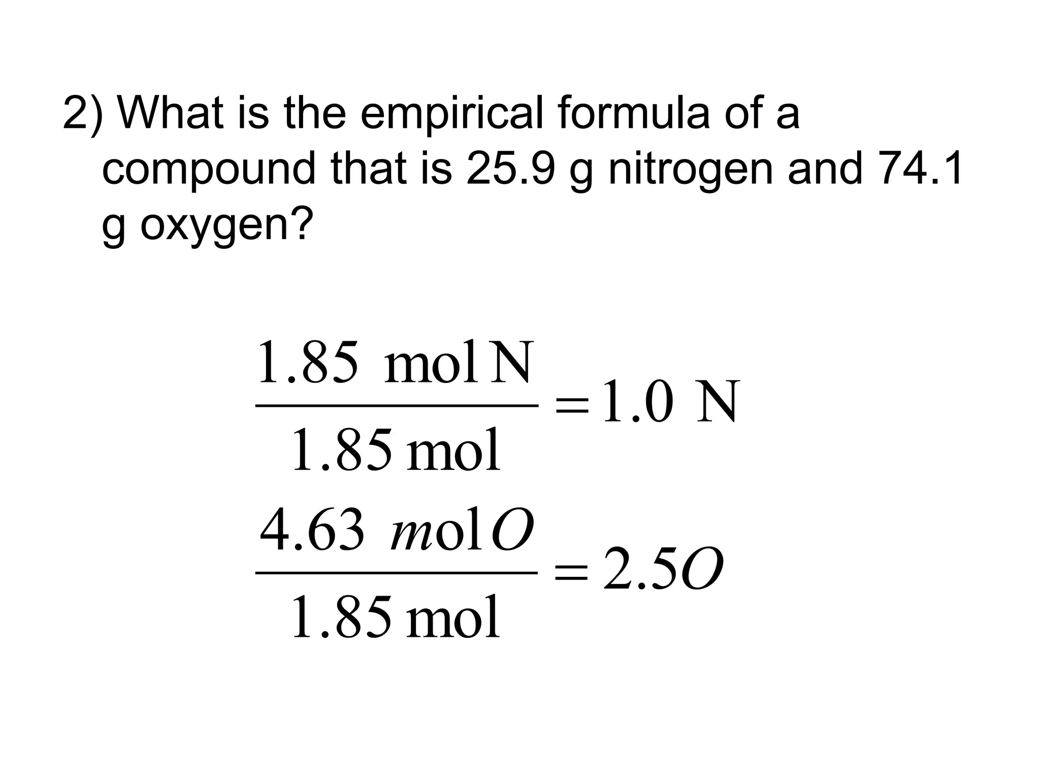 2) What is the empirical formula of a
compound that is 25.9 g nitrogen and 74.1
g oxygen?
O
O
m
5
.
2
mol
85
.
1
ol
63
.
4
N
1.0
mol
1.85
N
mol
1.85


 
