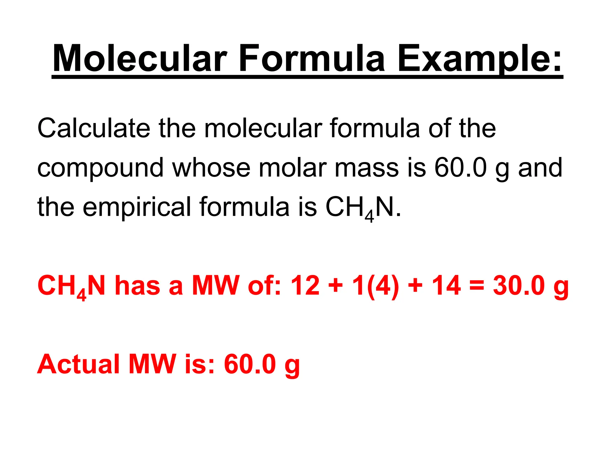 Molecular Formula Example:
Calculate the molecular formula of the
compound whose molar mass is 60.0 g and
the empirical formula is CH4N.
CH4N has a MW of: 12 + 1(4) + 14 = 30.0 g
Actual MW is: 60.0 g
 