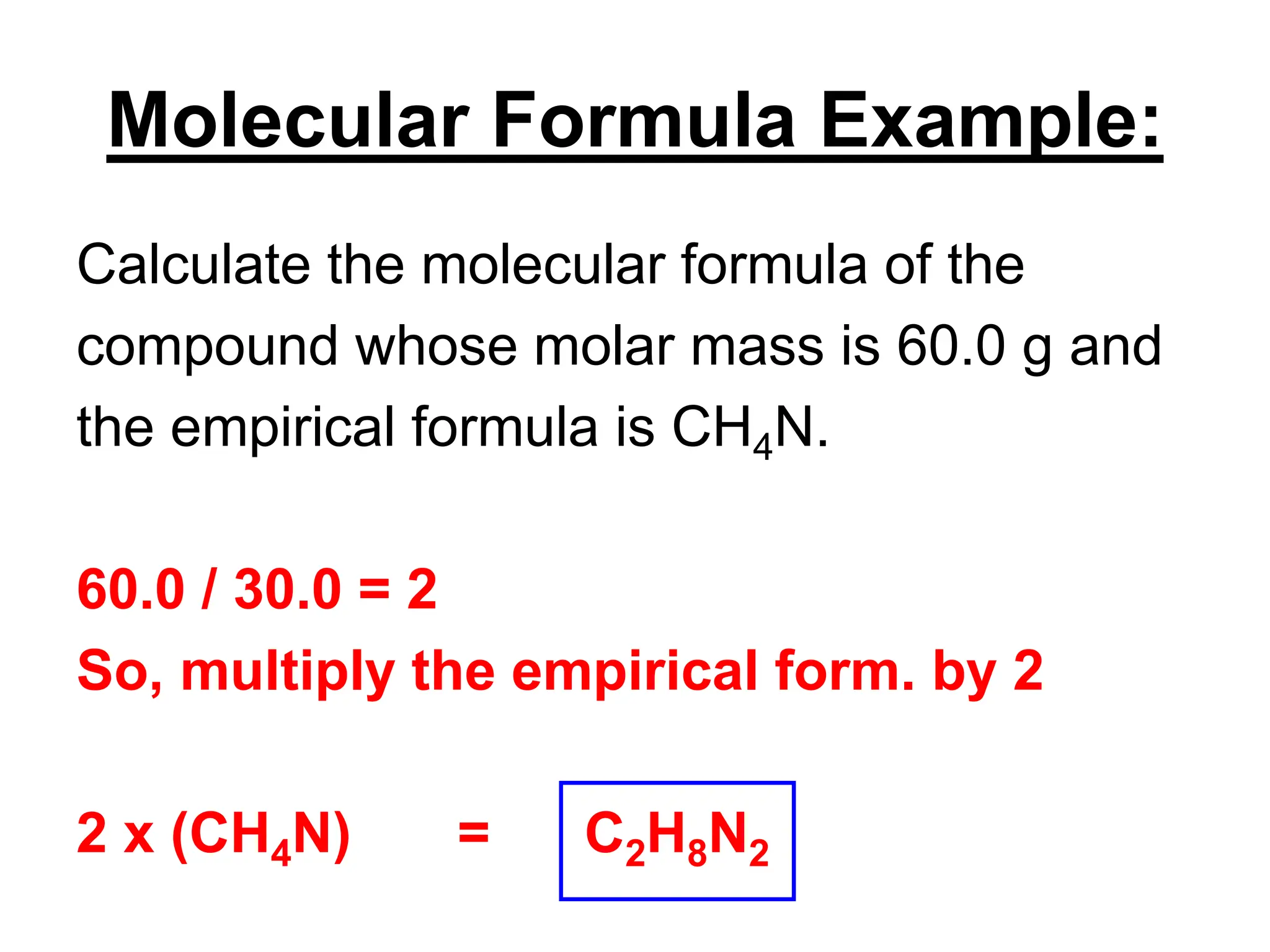 Molecular Formula Example:
Calculate the molecular formula of the
compound whose molar mass is 60.0 g and
the empirical formula is CH4N.
60.0 / 30.0 = 2
So, multiply the empirical form. by 2
2 x (CH4N) = C2H8N2
 