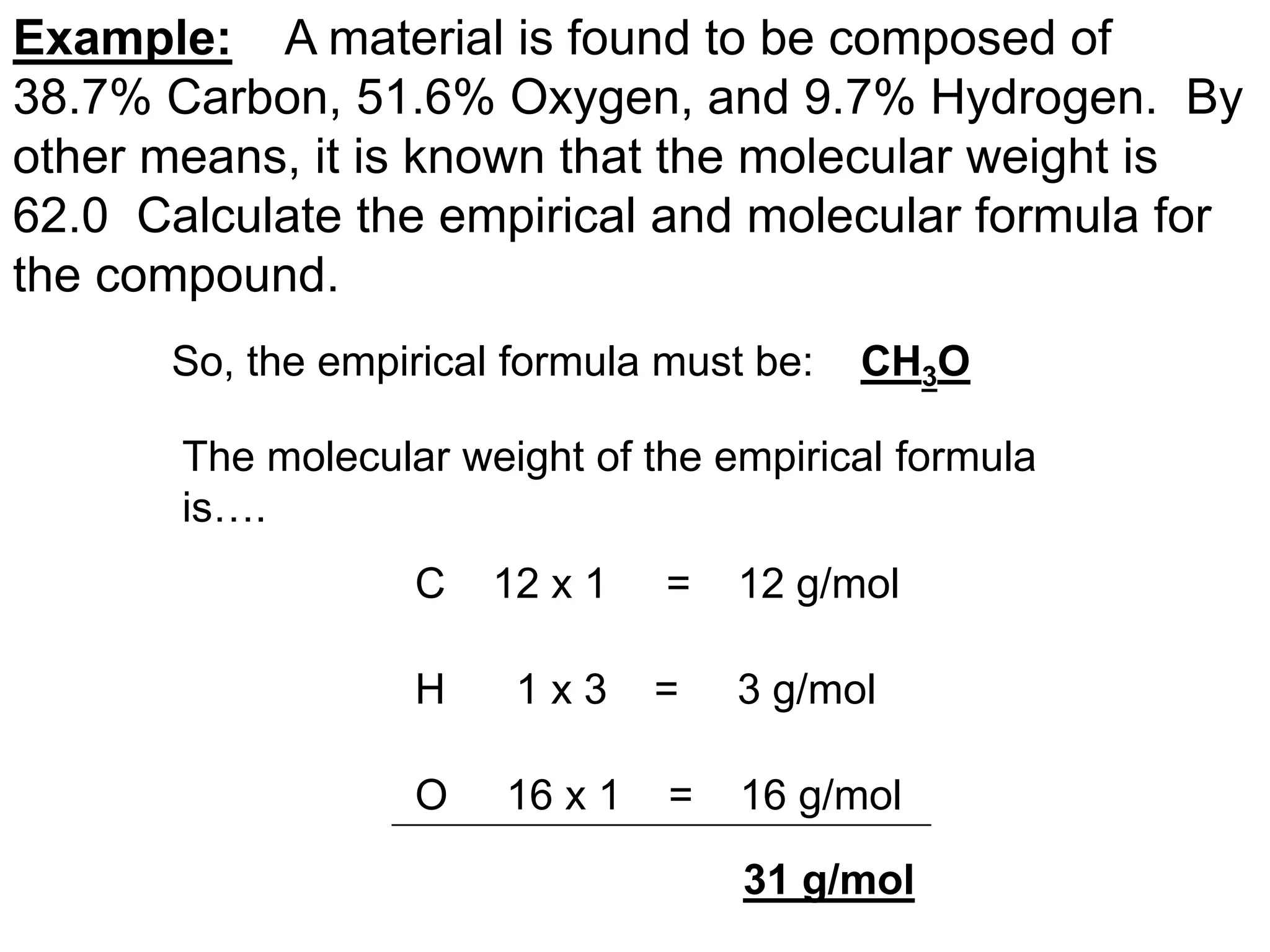 Example: A material is found to be composed of
38.7% Carbon, 51.6% Oxygen, and 9.7% Hydrogen. By
other means, it is known that the molecular weight is
62.0 Calculate the empirical and molecular formula for
the compound.
So, the empirical formula must be: CH3O
The molecular weight of the empirical formula
is….
C 12 x 1 = 12 g/mol
H 1 x 3 = 3 g/mol
O 16 x 1 = 16 g/mol
31 g/mol
 
