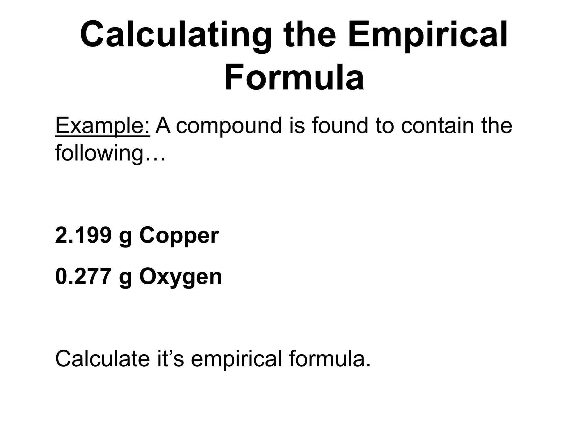 Calculating the Empirical
Formula
Example: A compound is found to contain the
following…
2.199 g Copper
0.277 g Oxygen
Calculate it’s empirical formula.
 