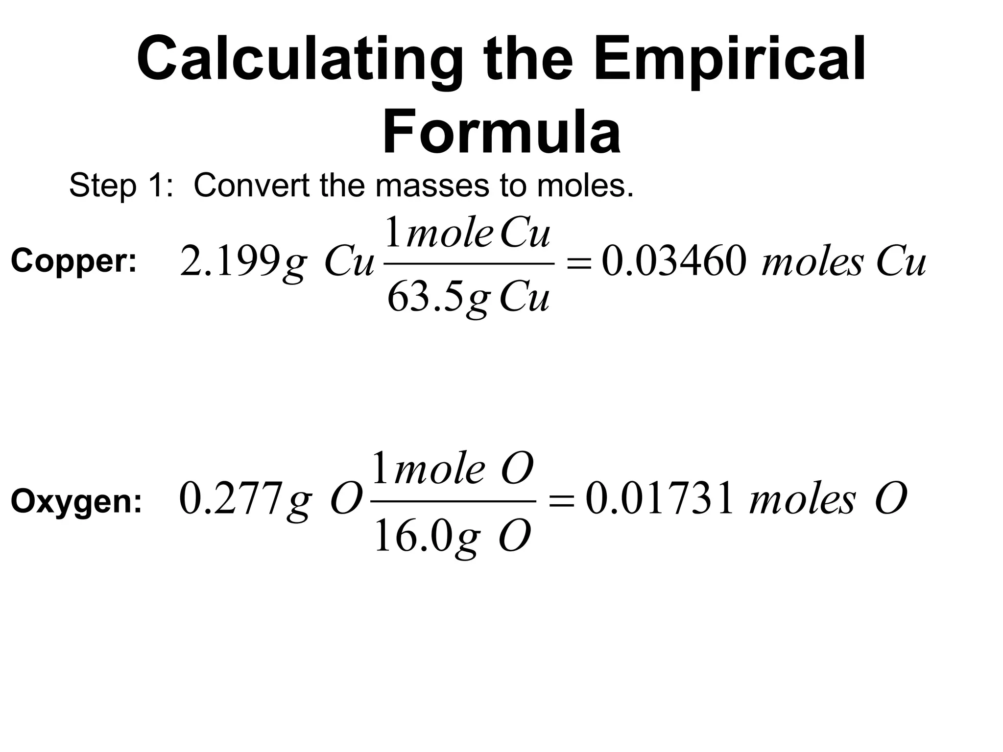 Calculating the Empirical
Formula
Step 1: Convert the masses to moles.
Cu
moles
Cu
g
Cu
mole
Cu
g 03460
.
0
5
.
63
1
199
.
2 
Copper:
Oxygen: O
moles
O
g
O
mole
O
g 01731
.
0
0
.
16
1
277
.
0 
 