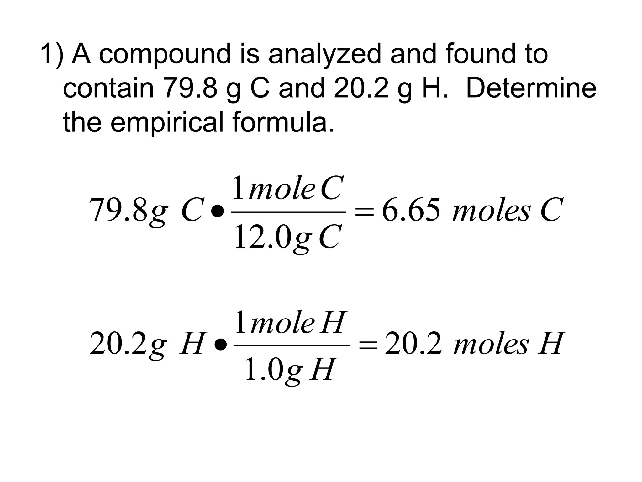 1) A compound is analyzed and found to
contain 79.8 g C and 20.2 g H. Determine
the empirical formula.
C
moles
C
g
C
mole
C
g 65
.
6
0
.
12
1
8
.
79 

H
moles
H
g
H
mole
H
g 2
.
20
0
.
1
1
2
.
20 

 