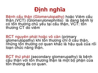 Định nghĩa
Beänh caàu thaän (Glomerulopathy) hoaëc Vieâm caàu
thaän (VCT) (Glomerulonephritis) laø dang beänh lyù
coù toån thöông chuû yeáu taïi caàu thaän, VCT: toån
thöông CT do vieâm
BCT nguyeân phaùt hoaëc voâ caên (primary
glomerulopathy) khi toån thöông chæ ôû caàu thaän,
nhöõng toån thöông cô quan khaùc laø haäu quaû cuûa roái
loaïn chöùc naêng thaän.
BCT thöù phaùt (secondary glomerupathy) laø beänh
caàu thaän vôùi toån thöông thaän laø moät boä phaän cuûa
toån thöông ña cô quan.
 