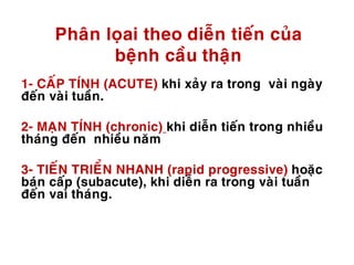 Phaân loïai theo dieãn tieán cuûa
beänh caàu thaän
1- CAÁP TÍNH (ACUTE) khi xaûy ra trong vaøi ngaøy
ñeán vaøi tuaàn.
2- MAÏN TÍNH (chronic) khi dieãn tieán trong nhieàu
thaùng ñeán nhieàu naêm
3- TIEÁN TRIEÅN NHANH (rapid progressive) hoaëc
baùn caáp (subacute), khi dieãn ra trong vaøi tuaàn
ñeán vaì thaùng.
 