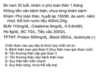 Bn nam 32 tuổi, khám vì phù toàn thân 1 tháng
Không tiền căn bệnh thận, chưa từng khám bệnh
Khám: Phù toàn thân, huyết áp 150/90, da xanh, niêm
nhợt, thể tích nước tiểu 400mL/24g
BUN 110mg/dL, Creatinine 9mg/dL, K 6.6mM/L
Hb 8g/dL, BC 7G/L, Tiểu cầu 200G/L
TPTNT: Protein 500mg/dL, Blood 250/uL, leukocyte (-)
Chẩn đoán nào sau đây là thích hợp nhất với bn
A- Bệnh thận mạn giai đoạn 5 (Suy thận mạn giai đoạn cuối)
B- Tổn thương thận cấp giai đoạn 3
C- Tổn thương thận cấp/ bệnh thận mạn
D- Suy thận tiến triển nhanh
E- Suy thận nặng, chưa thể xếp loại
 