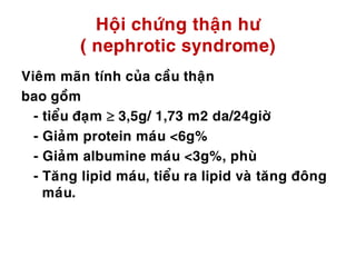 Hoäi chöùng thaän hö
( nephrotic syndrome)
Vieâm maõn tính cuûa caàu thaän
bao goàm
- tieåu ñaïm  3,5g/ 1,73 m2 da/24giôø
- Giaûm protein maùu <6g%
- Giaûm albumine maùu <3g%, phuø
- Taêng lipid maùu, tieåu ra lipid vaø taêng ñoâng
maùu.
 