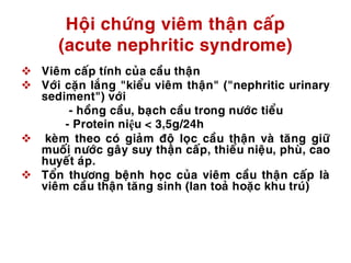 Hoäi chöùng vieâm thaän caáp
(acute nephritic syndrome)
 Vieâm caáp tính cuûa caàu thaän
 Vôùi caën laéng "kieåu vieâm thaän" ("nephritic urinary
sediment") vôùi
- hoàng caàu, baïch caàu trong nöôùc tieåu
- Protein niệu < 3,5g/24h
 keøm theo coù giaûm ñoä loïc caàu thaän vaø taêng giöõ
muoái nöôùc gaây suy thaän caáp, thieåu nieäu, phuø, cao
huyeát aùp.
 Toån thöông beänh hoïc cuûa vieâm caàu thaän caáp laø
vieâm caàu thaän taêng sinh (lan toaû hoaëc khu truù)
 