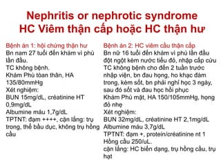 Nephritis or nephrotic syndrome
HC Viêm thận cấp hoặc HC thận hư
Bệnh án 1: hội chứng thận hư
Bn nam 27 tuổi đến khám vì phù
lần đầu.
TC không bệnh.
Khám Phù tòan thân, HA
135/80mmHg
Xét nghiệm:
BUN 15mg/dL, créatinine HT
0,9mg/dL
Albumine máu 1,7g/dL
TPTNT: đạm ++++, cặn lắng: trụ
trong, thể bầu dục, không trụ hồng
cầu
Bệnh án 2: HC viêm cầu thận cấp
Bn nữ 16 tuổi đến khám vì phù lần đầu
đột ngột kèm nước tiểu đỏ, nhập cấp cứu
TC không bệnh cho đến 2 tuần trước
nhập viện, bn đau họng, ho khạc đàm
trong, kèm sốt, bn phải nghỉ học 3 ngày,
sau đó sốt và đau học hồi phục
Khám Phù mặt, HA 150/105mmHg, họng
đỏ nhẹ
Xét nghiệm:
BUN 32mg/dL, créatinine HT 2,1mg/dL
Albumine máu 3,7g/dL
TPTNT: đạm +, protein/créatinine nt 1
Hồng cầu 250/uL.
cặn lắng: HC biến dạng, trụ hồng cầu, trụ
hạt
 