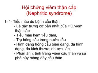 Hội chứng viêm thận cấp
(Nephritic syndrome)
1- 1- Tiểu máu do bệnh cầu thận
- Là đặc trưng cơ bản nhất của HC viêm
thận cấp
- Tiểu máu kèm tiểu đạm,
- Trụ hồng cầu trong nước tiểu
- Hình dạng hồng cầu biến dạng, đa hình
dạng, đa kích thước, nhược sắc
- Phản ánh: tình trạng viêm cầu thận và sự
phá hủy màng đáy cầu thận
 