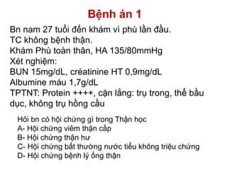 Bệnh án 1
Bn nam 27 tuổi đến khám vì phù lần đầu.
TC không bệnh thận.
Khám Phù toàn thân, HA 135/80mmHg
Xét nghiệm:
BUN 15mg/dL, créatinine HT 0,9mg/dL
Albumine máu 1,7g/dL
TPTNT: Protein ++++, cặn lắng: trụ trong, thể bầu
dục, không trụ hồng cầu
Hỏi bn có hội chứng gì trong Thận học
A- Hội chứng viêm thận cấp
B- Hội chứng thận hư
C- Hội chứng bất thường nước tiểu không triệu chứng
D- Hội chứng bệnh lý ống thận
 