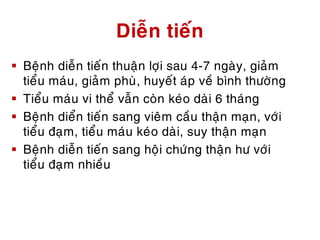 Dieãn tieán
 Beänh dieãn tieán thuaän lôïi sau 4-7 ngaøy, giaûm
tieåu maùu, giaûm phuø, huyeát aùp veà bình thöôøng
 Tieåu maùu vi theå vaãn coøn keùo daøi 6 thaùng
 Beänh dieån tieán sang vieâm caàu thaän maïn, vôùi
tieåu ñaïm, tieåu maùu keùo daøi, suy thaän maïn
 Beänh dieãn tieán sang hoäi chöùng thaän hö vôùi
tieåu ñaïm nhieàu
 