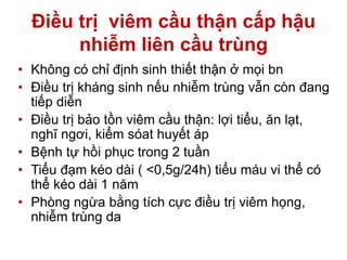 Điều trị viêm cầu thận cấp hậu
nhiễm liên cầu trùng
• Không có chỉ định sinh thiết thận ở mọi bn
• Điều trị kháng sinh nếu nhiễm trùng vẫn còn đang
tiếp diễn
• Điều trị bảo tồn viêm cầu thận: lợi tiểu, ăn lạt,
nghĩ ngơi, kiểm sóat huyết áp
• Bệnh tự hồi phục trong 2 tuần
• Tiểu đạm kéo dài ( <0,5g/24h) tiểu máu vi thể có
thể kéo dài 1 năm
• Phòng ngừa bằng tích cực điều trị viêm họng,
nhiễm trùng da
 