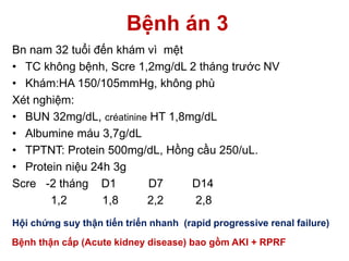 Bệnh án 3
Bn nam 32 tuổi đến khám vì mệt
• TC không bệnh, Scre 1,2mg/dL 2 tháng trước NV
• Khám:HA 150/105mmHg, không phù
Xét nghiệm:
• BUN 32mg/dL, créatinine HT 1,8mg/dL
• Albumine máu 3,7g/dL
• TPTNT: Protein 500mg/dL, Hồng cầu 250/uL.
• Protein niệu 24h 3g
Scre -2 tháng D1 D7 D14
1,2 1,8 2,2 2,8
Hội chứng suy thận tiến triển nhanh (rapid progressive renal failure)
Bệnh thận cấp (Acute kidney disease) bao gồm AKI + RPRF
 