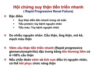 Hội chứng suy thận tiến triển nhanh
( Rapid Progressive Renal Failure)
 Đặc điểm
 Suy thận diễn tiến nhanh trong vài tuần
 Tiểu protein: tùy bệnh nguyên nhân
 Tiểu máu: Tùy bệnh nguyên nhân
 Do nhiều nguyên nhân: Cầu thận, ống thận, mô kẽ,
mạch máu thận
 Viêm cầu thận tiến triển nhanh (Rapid progressive
glomerulonephritis) đặc trưng bằng tổn thương liềm có
ở >50% cầu thận
 Nếu chẩn đoán sớm và tích cực điều trị nguyên nhân,
có thể hồi phục chức năng thận
 