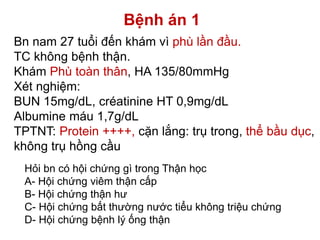 Bệnh án 1
Bn nam 27 tuổi đến khám vì phù lần đầu.
TC không bệnh thận.
Khám Phù toàn thân, HA 135/80mmHg
Xét nghiệm:
BUN 15mg/dL, créatinine HT 0,9mg/dL
Albumine máu 1,7g/dL
TPTNT: Protein ++++, cặn lắng: trụ trong, thể bầu dục,
không trụ hồng cầu
Hỏi bn có hội chứng gì trong Thận học
A- Hội chứng viêm thận cấp
B- Hội chứng thận hư
C- Hội chứng bất thường nước tiểu không triệu chứng
D- Hội chứng bệnh lý ống thận
 