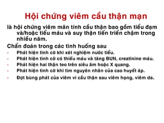 Hoäi chöùng vieâm caàu thaän maïn
laø hoäi chöùng vieâm maõn tính caàu thaän bao goàm tieåu ñaïm
vaø/hoaëc tieåu maùu vaø suy thaän tieán trieån chaäm trong
nhieàu naêm.
Chaån ñoaùn trong caùc tình huoáng sau
- Phaùt hieän tình côø khi xeùt nghieäm nöôùc tieåu.
- Phaùt hieän tình côø coù thieáu maùu vaø taêng BUN, creatinine maùu.
- Phaùt hieän hai thaän teo treân sieâu aâm hoaëc X quang.
- Phaùt hieän tình côø khi tìm nguyeân nhaân cuûa cao huyeát aùp.
- Ñôït buøng phaùt cuûa vieâm vi caàu thaän sau vieâm hoïng, vieâm da.
 