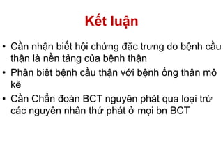 Kết luận
• Cần nhận biết hội chứng đặc trưng do bệnh cầu
thận là nền tảng của bệnh thận
• Phân biệt bệnh cầu thận với bệnh ống thận mô
kẽ
• Cần Chẩn đoán BCT nguyên phát qua loại trừ
các nguyên nhân thứ phát ở mọi bn BCT
 