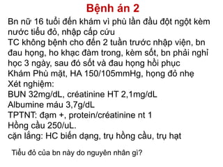 Bệnh án 2
Bn nữ 16 tuổi đến khám vì phù lần đầu đột ngột kèm
nước tiểu đỏ, nhập cấp cứu
TC không bệnh cho đến 2 tuần trước nhập viện, bn
đau họng, ho khạc đàm trong, kèm sốt, bn phải nghỉ
học 3 ngày, sau đó sốt và đau họng hồi phục
Khám Phù mặt, HA 150/105mmHg, họng đỏ nhẹ
Xét nghiệm:
BUN 32mg/dL, créatinine HT 2,1mg/dL
Albumine máu 3,7g/dL
TPTNT: đạm +, protein/créatinine nt 1
Hồng cầu 250/uL.
cặn lắng: HC biến dạng, trụ hồng cầu, trụ hạt
Tiểu đỏ của bn này do nguyên nhân gì?
 