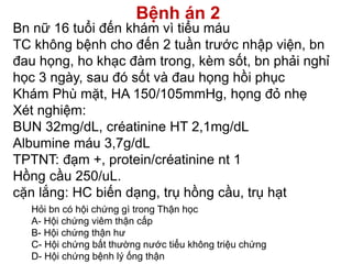 Bệnh án 2
Bn nữ 16 tuổi đến khám vì tiểu máu
TC không bệnh cho đến 2 tuần trước nhập viện, bn
đau họng, ho khạc đàm trong, kèm sốt, bn phải nghỉ
học 3 ngày, sau đó sốt và đau họng hồi phục
Khám Phù mặt, HA 150/105mmHg, họng đỏ nhẹ
Xét nghiệm:
BUN 32mg/dL, créatinine HT 2,1mg/dL
Albumine máu 3,7g/dL
TPTNT: đạm +, protein/créatinine nt 1
Hồng cầu 250/uL.
cặn lắng: HC biến dạng, trụ hồng cầu, trụ hạt
Hỏi bn có hội chứng gì trong Thận học
A- Hội chứng viêm thận cấp
B- Hội chứng thận hư
C- Hội chứng bất thường nước tiểu không triệu chứng
D- Hội chứng bệnh lý ống thận
 
