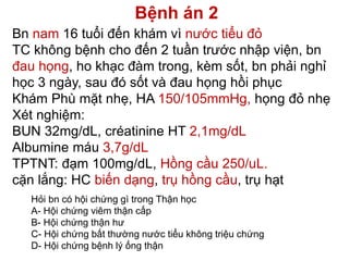 Bệnh án 2
Bn nam 16 tuổi đến khám vì nước tiểu đỏ
TC không bệnh cho đến 2 tuần trước nhập viện, bn
đau họng, ho khạc đàm trong, kèm sốt, bn phải nghỉ
học 3 ngày, sau đó sốt và đau họng hồi phục
Khám Phù mặt nhẹ, HA 150/105mmHg, họng đỏ nhẹ
Xét nghiệm:
BUN 32mg/dL, créatinine HT 2,1mg/dL
Albumine máu 3,7g/dL
TPTNT: đạm 100mg/dL, Hồng cầu 250/uL.
cặn lắng: HC biến dạng, trụ hồng cầu, trụ hạt
Hỏi bn có hội chứng gì trong Thận học
A- Hội chứng viêm thận cấp
B- Hội chứng thận hư
C- Hội chứng bất thường nước tiểu không triệu chứng
D- Hội chứng bệnh lý ống thận
 
