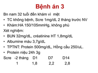 Bệnh án 3
Bn nam 32 tuổi đến khám vì mệt
• TC không bệnh, Scre 1mg/dL 2 tháng trước NV
• Khám:HA 150/105mmHg, không phù
Xét nghiệm:
• BUN 32mg/dL, créatinine HT 1,8mg/dL
• Albumine máu 3,7g/dL
• TPTNT: Protein 500mg/dL, Hồng cầu 250/uL.
• Protein niệu 24h 3g
Scre -2 tháng D1 D7 D14
1 1,8 2,2 2,8
 
