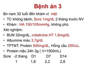 Bệnh án 3
Bn nam 32 tuổi đến khám vì mệt
• TC không bệnh, Scre 1mg/dL 2 tháng trước NV
• Khám : HA 150/105mmHg, không phù
Xét nghiệm:
• BUN 32mg/dL, créatinine HT 1,8mg/dL
• Albumine máu 3,7g/dL
• TPTNT: Protein 500mg/dL, Hồng cầu 250/uL.
• Protein niệu 24h 3g ( V=1500mL)
Scre -2 tháng D1 D7 D14
1 1,8 2,2 2,8
 