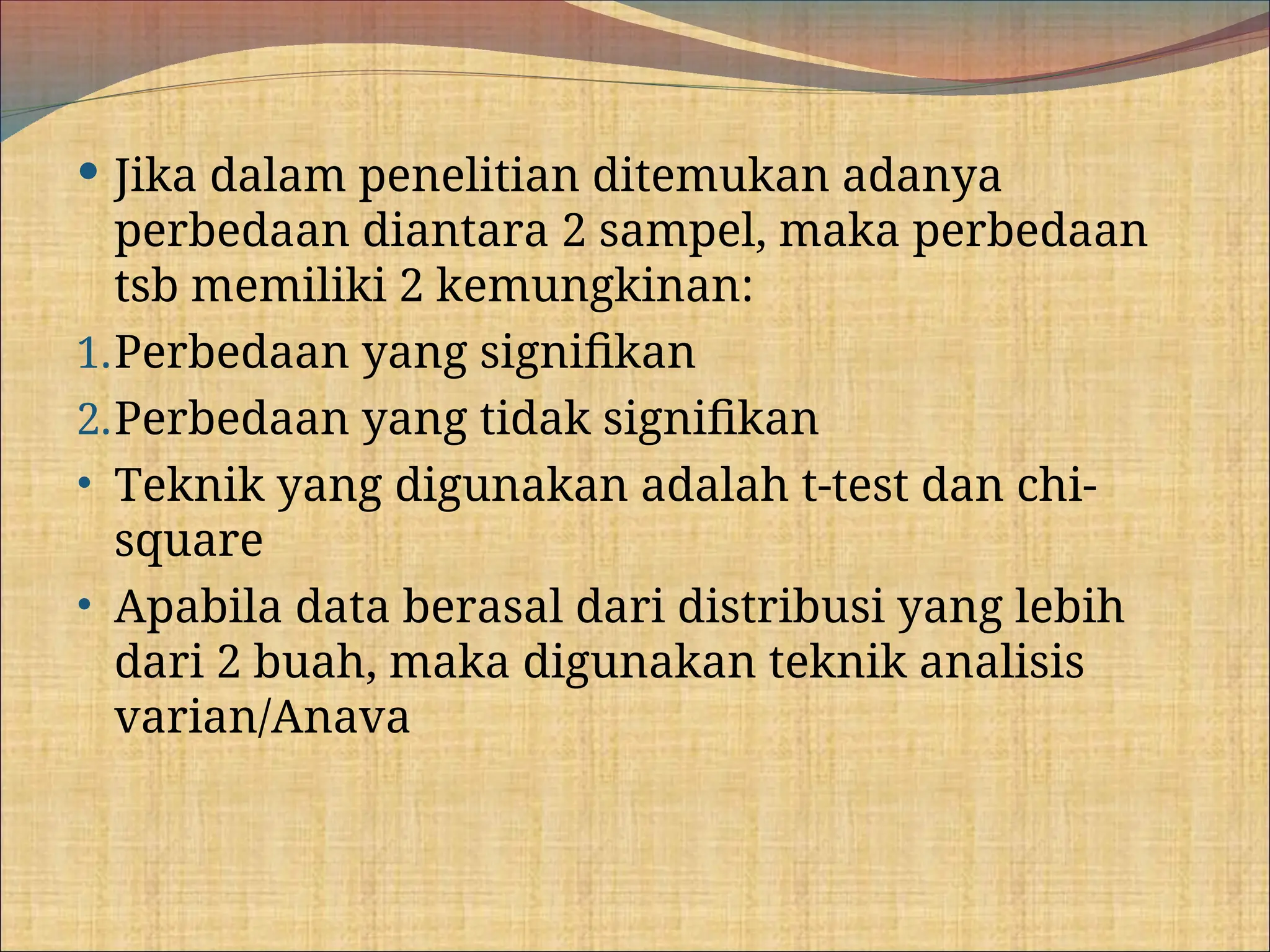  Jika dalam penelitian ditemukan adanya
perbedaan diantara 2 sampel, maka perbedaan
tsb memiliki 2 kemungkinan:
1.Perbedaan yang signifikan
2.Perbedaan yang tidak signifikan
• Teknik yang digunakan adalah t-test dan chi-
square
• Apabila data berasal dari distribusi yang lebih
dari 2 buah, maka digunakan teknik analisis
varian/Anava
 