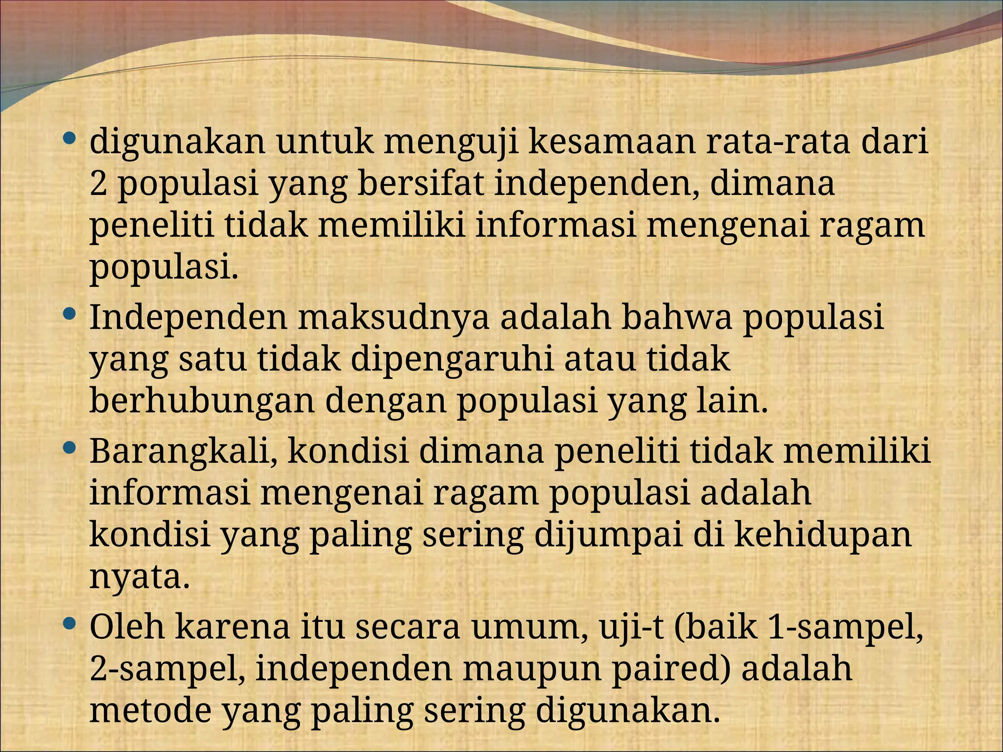  digunakan untuk menguji kesamaan rata-rata dari
2 populasi yang bersifat independen, dimana
peneliti tidak memiliki informasi mengenai ragam
populasi.
 Independen maksudnya adalah bahwa populasi
yang satu tidak dipengaruhi atau tidak
berhubungan dengan populasi yang lain.
 Barangkali, kondisi dimana peneliti tidak memiliki
informasi mengenai ragam populasi adalah
kondisi yang paling sering dijumpai di kehidupan
nyata.
 Oleh karena itu secara umum, uji-t (baik 1-sampel,
2-sampel, independen maupun paired) adalah
metode yang paling sering digunakan.
 