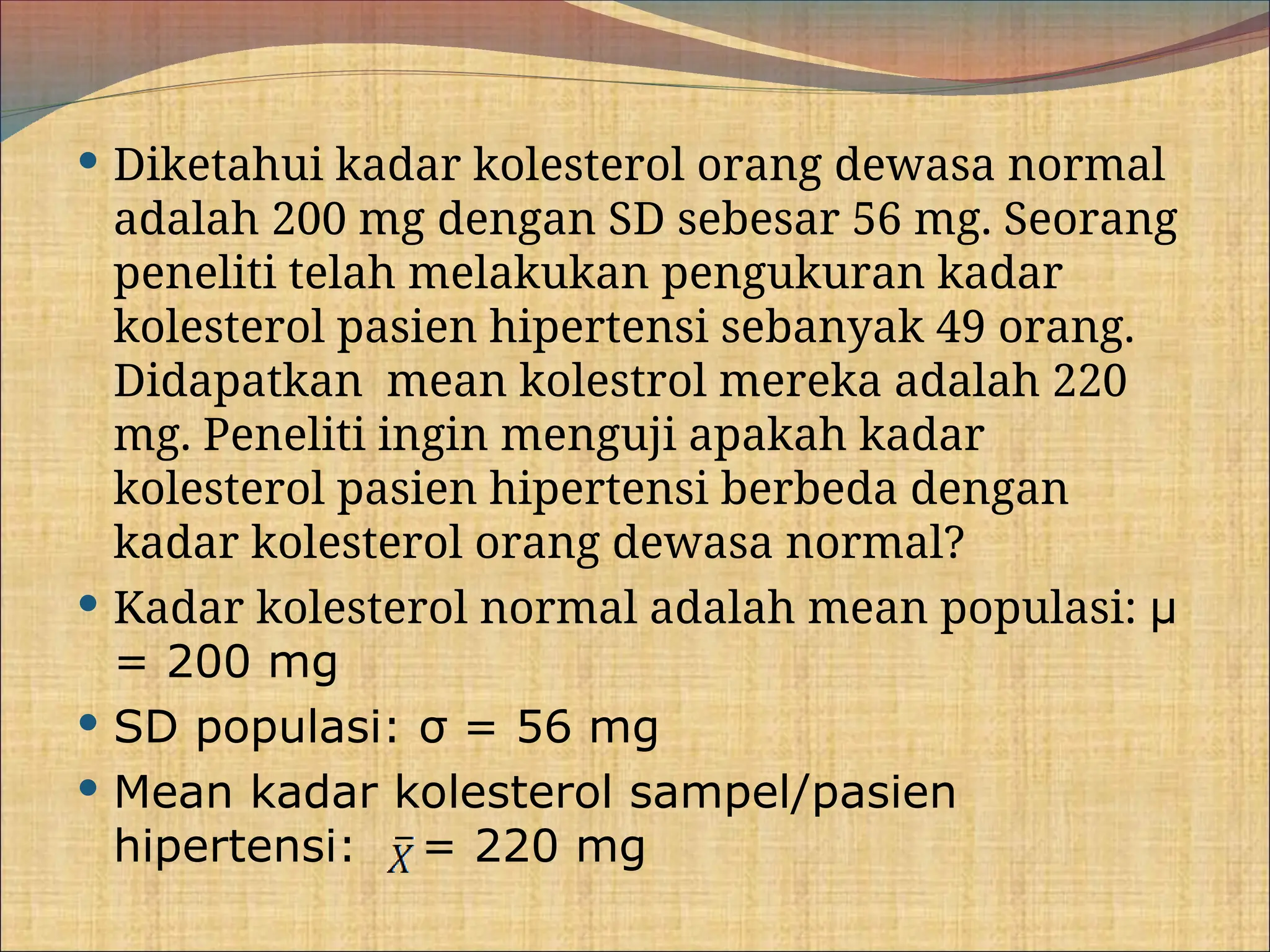  Diketahui kadar kolesterol orang dewasa normal
adalah 200 mg dengan SD sebesar 56 mg. Seorang
peneliti telah melakukan pengukuran kadar
kolesterol pasien hipertensi sebanyak 49 orang.
Didapatkan mean kolestrol mereka adalah 220
mg. Peneliti ingin menguji apakah kadar
kolesterol pasien hipertensi berbeda dengan
kadar kolesterol orang dewasa normal?
 Kadar kolesterol normal adalah mean populasi: μ
= 200 mg
 SD populasi: σ = 56 mg
 Mean kadar kolesterol sampel/pasien
hipertensi: = 220 mg
 