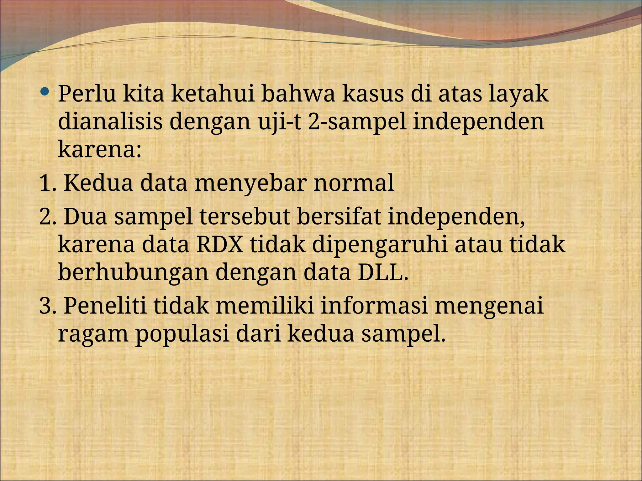  Perlu kita ketahui bahwa kasus di atas layak
dianalisis dengan uji-t 2-sampel independen
karena:
1. Kedua data menyebar normal
2. Dua sampel tersebut bersifat independen,
karena data RDX tidak dipengaruhi atau tidak
berhubungan dengan data DLL.
3. Peneliti tidak memiliki informasi mengenai
ragam populasi dari kedua sampel.
 