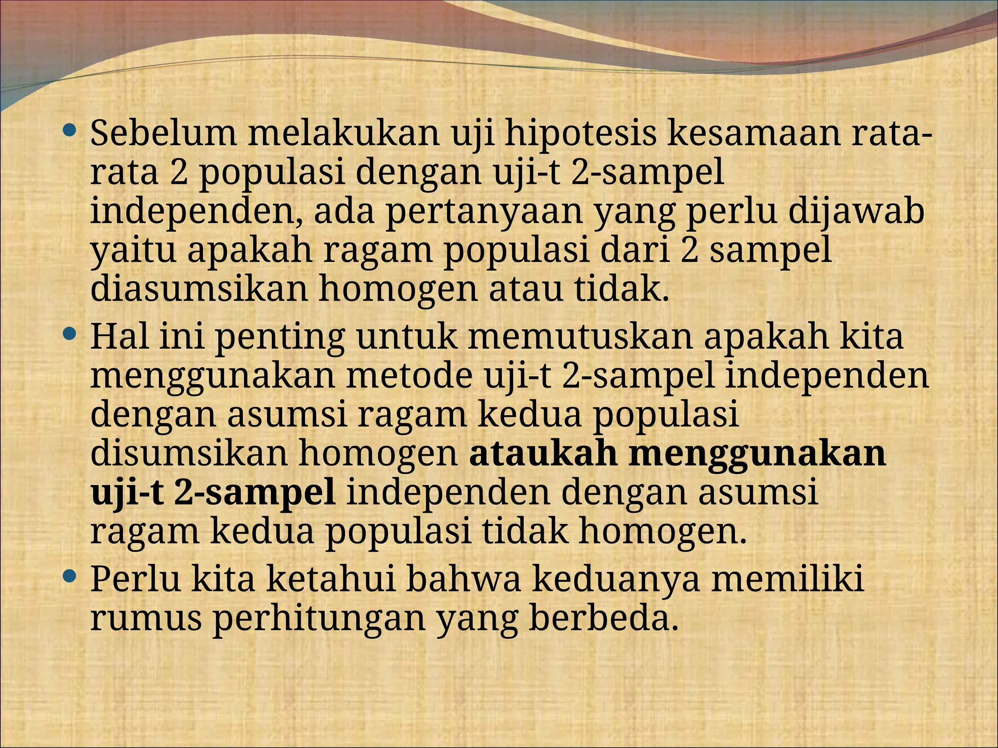  Sebelum melakukan uji hipotesis kesamaan rata-
rata 2 populasi dengan uji-t 2-sampel
independen, ada pertanyaan yang perlu dijawab
yaitu apakah ragam populasi dari 2 sampel
diasumsikan homogen atau tidak.
 Hal ini penting untuk memutuskan apakah kita
menggunakan metode uji-t 2-sampel independen
dengan asumsi ragam kedua populasi
disumsikan homogen ataukah menggunakan
uji-t 2-sampel independen dengan asumsi
ragam kedua populasi tidak homogen.
 Perlu kita ketahui bahwa keduanya memiliki
rumus perhitungan yang berbeda.
 