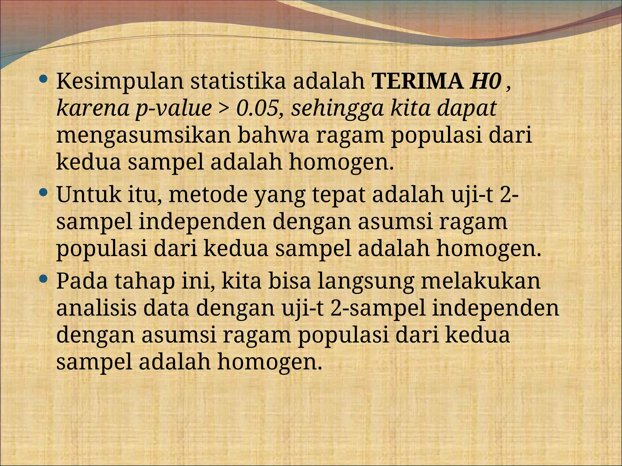  Kesimpulan statistika adalah TERIMA H0 ,
karena p-value > 0.05, sehingga kita dapat
mengasumsikan bahwa ragam populasi dari
kedua sampel adalah homogen.
 Untuk itu, metode yang tepat adalah uji-t 2-
sampel independen dengan asumsi ragam
populasi dari kedua sampel adalah homogen.
 Pada tahap ini, kita bisa langsung melakukan
analisis data dengan uji-t 2-sampel independen
dengan asumsi ragam populasi dari kedua
sampel adalah homogen.
 
