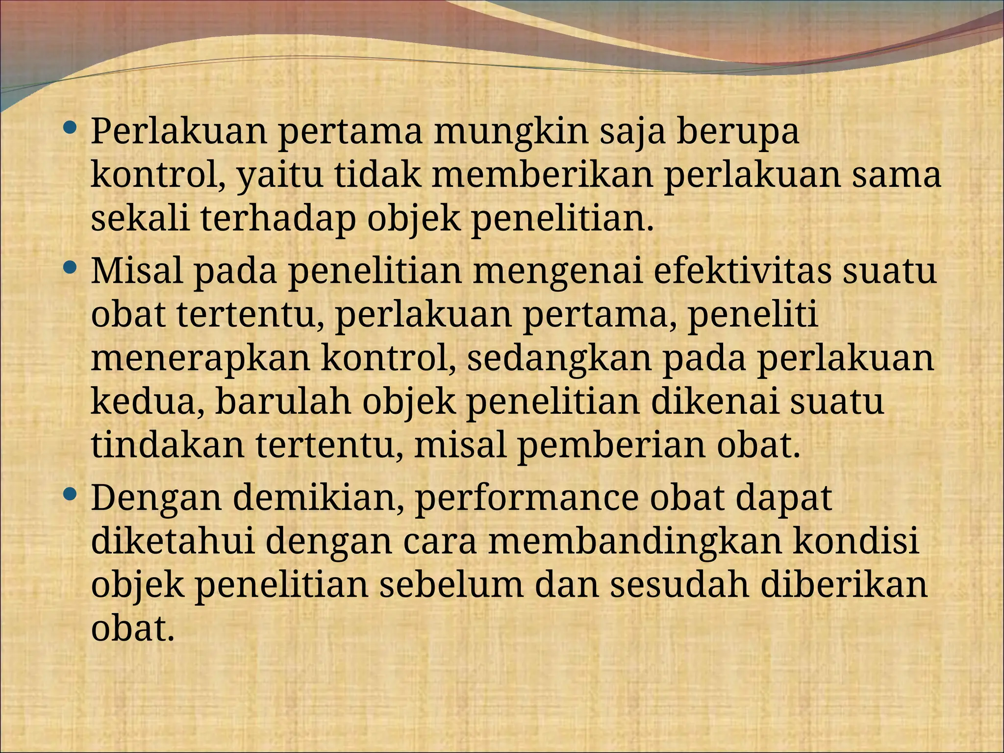  Perlakuan pertama mungkin saja berupa
kontrol, yaitu tidak memberikan perlakuan sama
sekali terhadap objek penelitian.
 Misal pada penelitian mengenai efektivitas suatu
obat tertentu, perlakuan pertama, peneliti
menerapkan kontrol, sedangkan pada perlakuan
kedua, barulah objek penelitian dikenai suatu
tindakan tertentu, misal pemberian obat.
 Dengan demikian, performance obat dapat
diketahui dengan cara membandingkan kondisi
objek penelitian sebelum dan sesudah diberikan
obat.
 