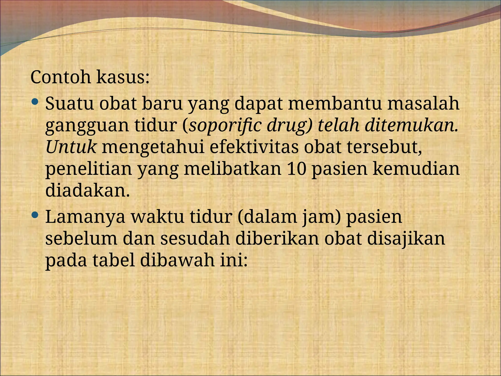 Contoh kasus:
 Suatu obat baru yang dapat membantu masalah
gangguan tidur (soporific drug) telah ditemukan.
Untuk mengetahui efektivitas obat tersebut,
penelitian yang melibatkan 10 pasien kemudian
diadakan.
 Lamanya waktu tidur (dalam jam) pasien
sebelum dan sesudah diberikan obat disajikan
pada tabel dibawah ini:
 