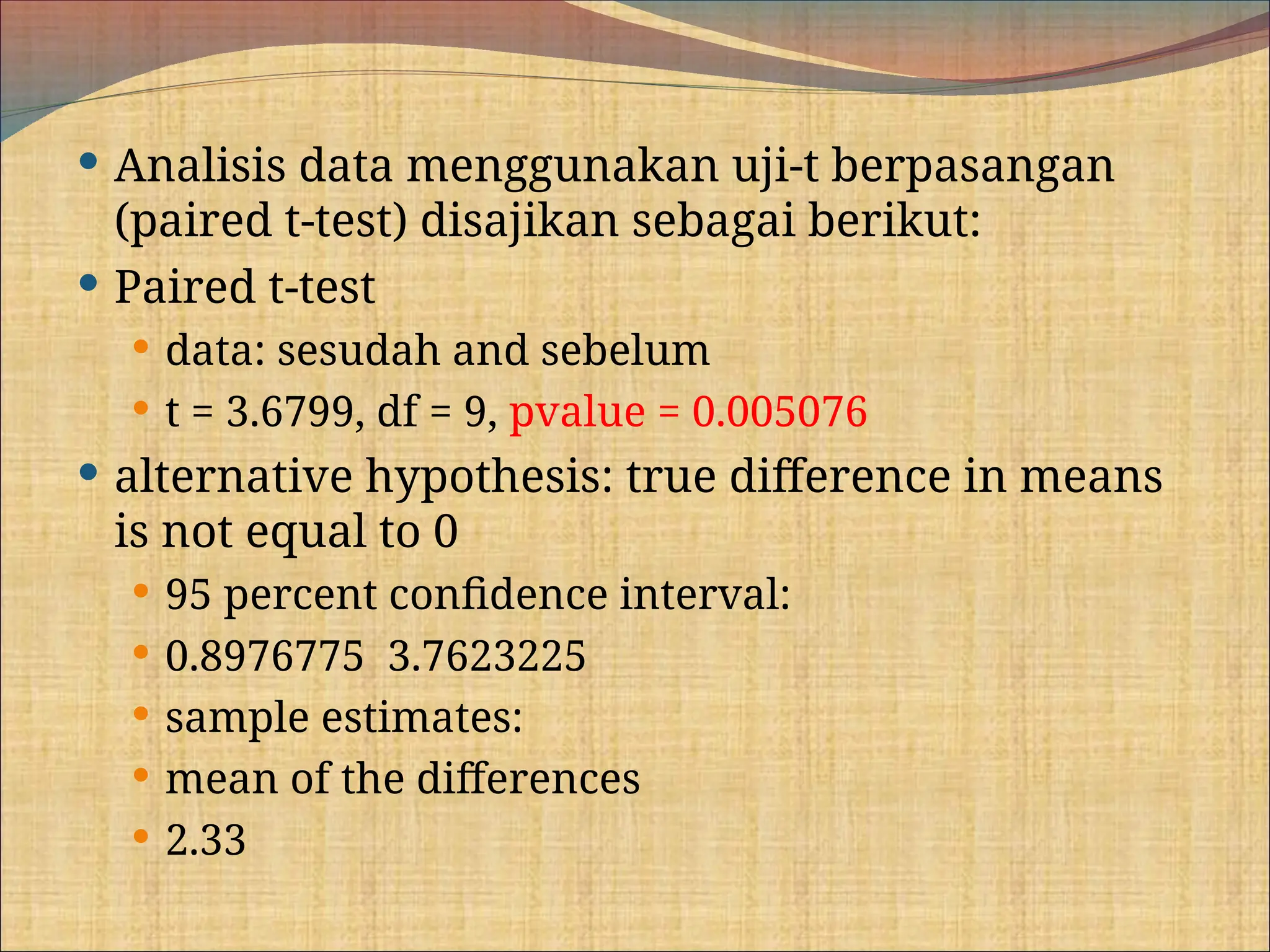  Analisis data menggunakan uji-t berpasangan
(paired t-test) disajikan sebagai berikut:
 Paired t-test
 data: sesudah and sebelum
 t = 3.6799, df = 9, pvalue = 0.005076
 alternative hypothesis: true difference in means
is not equal to 0
 95 percent confidence interval:
 0.8976775 3.7623225
 sample estimates:
 mean of the differences
 2.33
 
